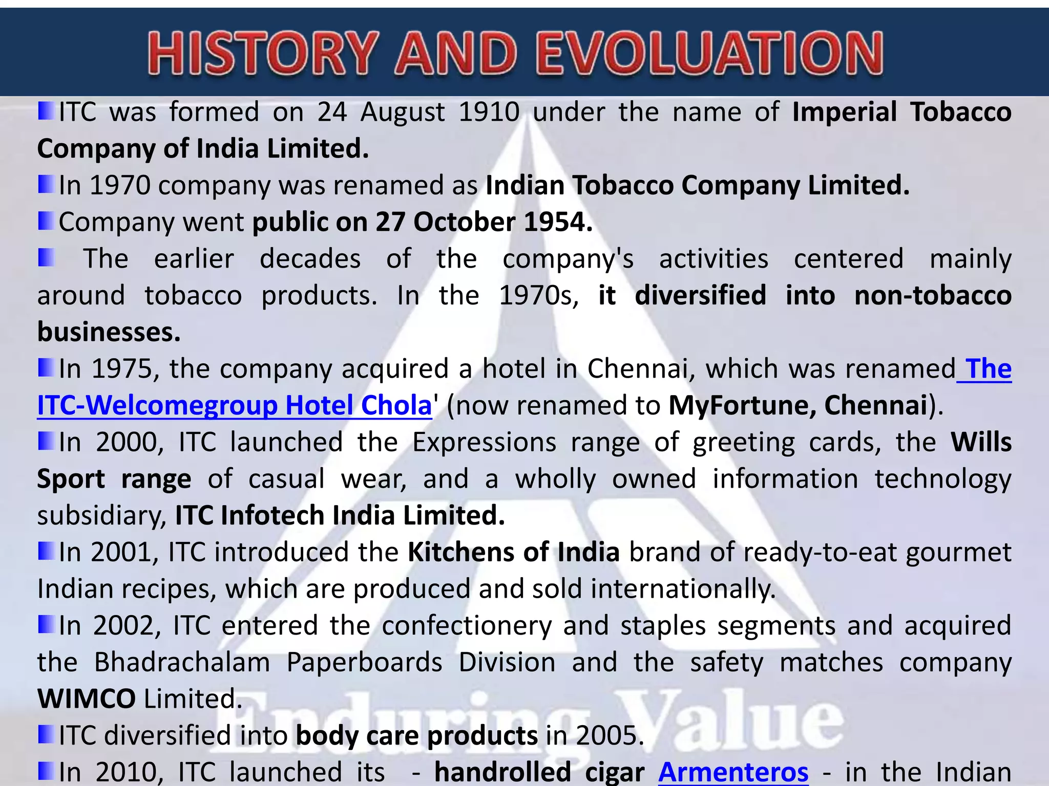 ITC was formed on 24 August 1910 under the name of Imperial Tobacco
Company of India Limited.
In 1970 company was renamed as Indian Tobacco Company Limited.
Company went public on 27 October 1954.
The earlier decades of the company's activities centered mainly
around tobacco products. In the 1970s, it diversified into non-tobacco
businesses.
In 1975, the company acquired a hotel in Chennai, which was renamed The
ITC-Welcomegroup Hotel Chola' (now renamed to MyFortune, Chennai).
In 2000, ITC launched the Expressions range of greeting cards, the Wills
Sport range of casual wear, and a wholly owned information technology
subsidiary, ITC Infotech India Limited.
In 2001, ITC introduced the Kitchens of India brand of ready-to-eat gourmet
Indian recipes, which are produced and sold internationally.
In 2002, ITC entered the confectionery and staples segments and acquired
the Bhadrachalam Paperboards Division and the safety matches company
WIMCO Limited.
ITC diversified into body care products in 2005.
In 2010, ITC launched its - handrolled cigar Armenteros - in the Indian
 