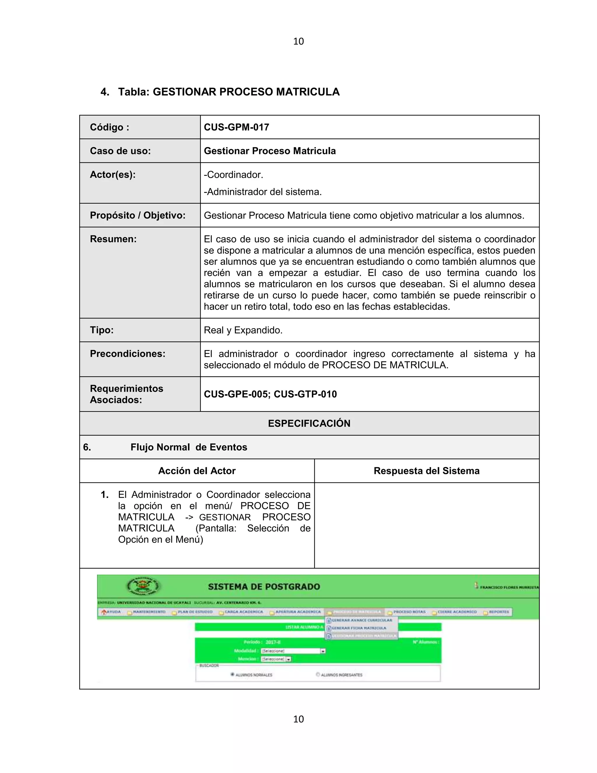10
10
4. Tabla: GESTIONAR PROCESO MATRICULA
Código : CUS-GPM-017
Caso de uso: Gestionar Proceso Matricula
Actor(es): -Coordinador.
-Administrador del sistema.
Propósito / Objetivo: Gestionar Proceso Matricula tiene como objetivo matricular a los alumnos.
Resumen: El caso de uso se inicia cuando el administrador del sistema o coordinador
se dispone a matricular a alumnos de una mención específica, estos pueden
ser alumnos que ya se encuentran estudiando o como también alumnos que
recién van a empezar a estudiar. El caso de uso termina cuando los
alumnos se matricularon en los cursos que deseaban. Si el alumno desea
retirarse de un curso lo puede hacer, como también se puede reinscribir o
hacer un retiro total, todo eso en las fechas establecidas.
Tipo: Real y Expandido.
Precondiciones: El administrador o coordinador ingreso correctamente al sistema y ha
seleccionado el módulo de PROCESO DE MATRICULA.
Requerimientos
Asociados:
CUS-GPE-005; CUS-GTP-010
ESPECIFICACIÓN
6. Flujo Normal de Eventos
Acción del Actor Respuesta del Sistema
1. El Administrador o Coordinador selecciona
la opción en el menú/ PROCESO DE
MATRICULA -> GESTIONAR PROCESO
MATRICULA (Pantalla: Selección de
Opción en el Menú)
 