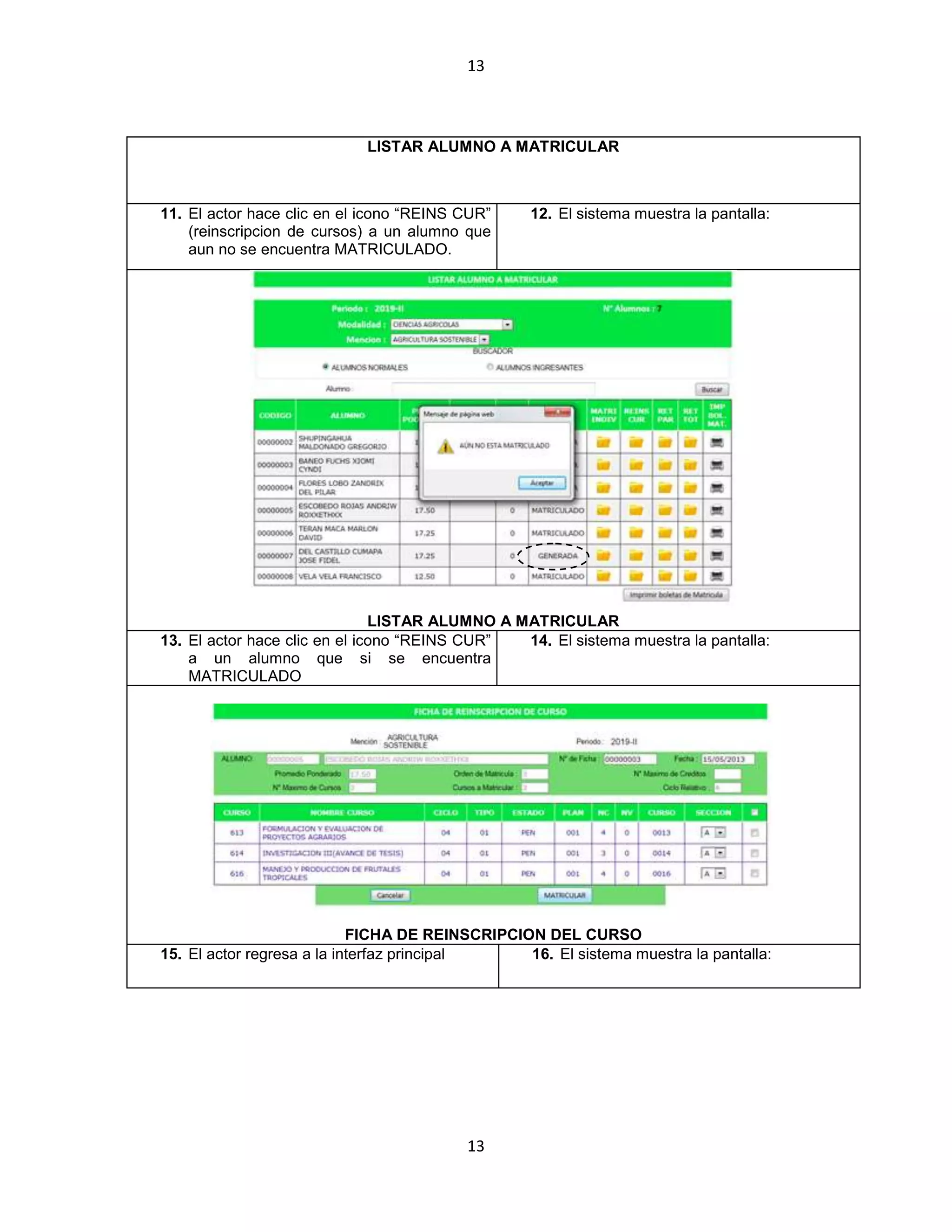 13
13
LISTAR ALUMNO A MATRICULAR
11. El actor hace clic en el icono “REINS CUR”
(reinscripcion de cursos) a un alumno que
aun no se encuentra MATRICULADO.
12. El sistema muestra la pantalla:
LISTAR ALUMNO A MATRICULAR
13. El actor hace clic en el icono “REINS CUR”
a un alumno que si se encuentra
MATRICULADO
14. El sistema muestra la pantalla:
FICHA DE REINSCRIPCION DEL CURSO
15. El actor regresa a la interfaz principal 16. El sistema muestra la pantalla:
 