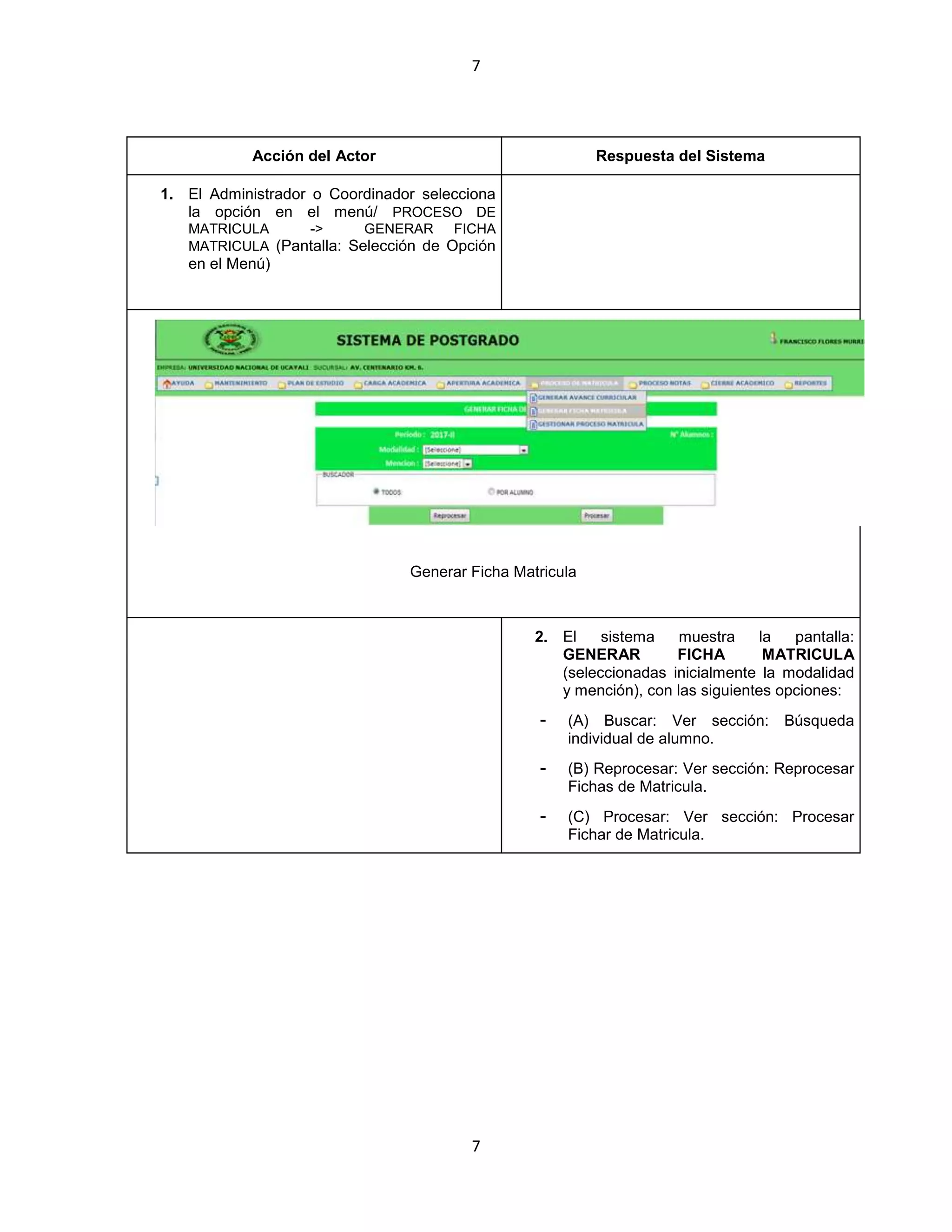 7
7
Acción del Actor Respuesta del Sistema
1. El Administrador o Coordinador selecciona
la opción en el menú/ PROCESO DE
MATRICULA -> GENERAR FICHA
MATRICULA (Pantalla: Selección de Opción
en el Menú)
Generar Ficha Matricula
2. El sistema muestra la pantalla:
GENERAR FICHA MATRICULA
(seleccionadas inicialmente la modalidad
y mención), con las siguientes opciones:
- (A) Buscar: Ver sección: Búsqueda
individual de alumno.
- (B) Reprocesar: Ver sección: Reprocesar
Fichas de Matricula.
- (C) Procesar: Ver sección: Procesar
Fichar de Matricula.
 