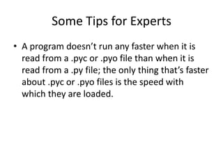 Some Tips for Experts
• A program doesn’t run any faster when it is
  read from a .pyc or .pyo file than when it is
  read from a .py file; the only thing that’s faster
  about .pyc or .pyo files is the speed with
  which they are loaded.
 