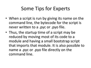 Some Tips for Experts
• When a script is run by giving its name on the
  command line, the bytecode for the script is
  never written to a .pyc or .pyo file.
• Thus, the startup time of a script may be
  reduced by moving most of its code to a
  module and having a small bootstrap script
  that imports that module. It is also possible to
  name a .pyc or .pyo file directly on the
  command line.
 