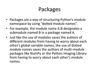Packages
• Packages are a way of structuring Python’s module
  namespace by using “dotted module names”.
• For example, the module name A.B designates a
  submodule named B in a package named A.
• Just like the use of modules saves the authors of
  different modules from having to worry about each
  other’s global variable names, the use of dotted
  module names saves the authors of multi-module
  packages like NumPy or the Python Imaging Library
  from having to worry about each other’s module
  names.
 