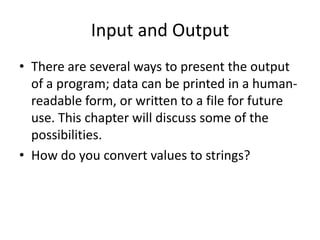 Input and Output
• There are several ways to present the output
  of a program; data can be printed in a human-
  readable form, or written to a file for future
  use. This chapter will discuss some of the
  possibilities.
• How do you convert values to strings?
 