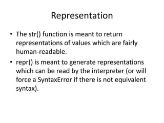 Representation
• The str() function is meant to return
  representations of values which are fairly
  human-readable.
• repr() is meant to generate representations
  which can be read by the interpreter (or will
  force a SyntaxError if there is not equivalent
  syntax).
 