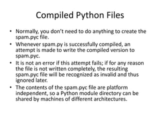 Compiled Python Files
• Normally, you don’t need to do anything to create the
  spam.pyc file.
• Whenever spam.py is successfully compiled, an
  attempt is made to write the compiled version to
  spam.pyc.
• It is not an error if this attempt fails; if for any reason
  the file is not written completely, the resulting
  spam.pyc file will be recognized as invalid and thus
  ignored later.
• The contents of the spam.pyc file are platform
  independent, so a Python module directory can be
  shared by machines of different architectures.
 