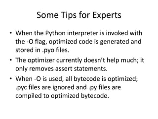 Some Tips for Experts
• When the Python interpreter is invoked with
  the -O flag, optimized code is generated and
  stored in .pyo files.
• The optimizer currently doesn’t help much; it
  only removes assert statements.
• When -O is used, all bytecode is optimized;
  .pyc files are ignored and .py files are
  compiled to optimized bytecode.
 