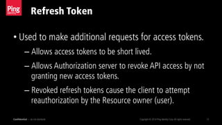 Refresh Token
Confidential — do not distribute Copyright © 2014 Ping Identity Corp.All rights reserved. 13
• Used to make additional requests for access tokens.
– Allows access tokens to be short lived.
– Allows Authorization server to revoke API access by not
granting new access tokens.
– Revoked refresh tokens cause the client to attempt
reauthorization by the Resource owner (user).
 
