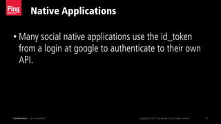 Native Applications
Confidential — do not distribute Copyright © 2014 Ping Identity Corp.All rights reserved. 16
• Many social native applications use the id_token
from a login at google to authenticate to their own
API.
 
