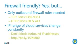 Firewall friendly? Yes, but…
• Only outbound firewall rules needed
– TCP: Ports 9350-9353
– HTTP: Ports 80 & 443
• IP range of cloud services change
constantly
– Don’t block outbound IP addresses
– http://bit.ly/15lXMB0
 