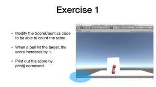 Exercise 1
• Modify the ScoreCount.cs code
to be able to count the score.

• When a ball hit the target, the
score increases by 1.

• Print out the score by 
print() command.
 