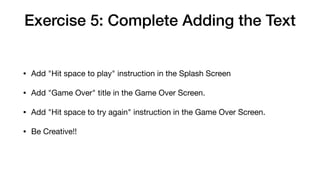 Exercise 5: Complete Adding the Text
• Add "Hit space to play" instruction in the Splash Screen

• Add "Game Over" title in the Game Over Screen.

• Add "Hit space to try again" instruction in the Game Over Screen.

• Be Creative!!
 