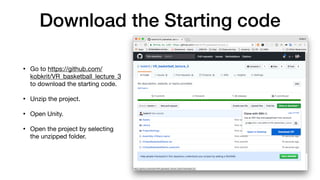 Download the Starting code
• Go to https://github.com/
kobkrit/VR_basketball_lecture_3
to download the starting code.

• Unzip the project.

• Open Unity.

• Open the project by selecting
the unzipped folder.
 