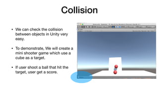Collision
• We can check the collision
between objects in Unity very
easy.

• To demonstrate, We will create a
mini shooter game which use a
cube as a target.

• If user shoot a ball that hit the
target, user get a score.
 