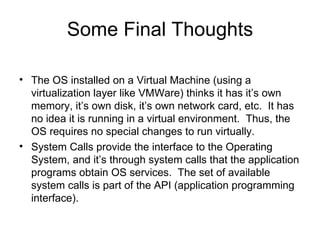 Some Final Thoughts The OS installed on a Virtual Machine (using a virtualization layer like VMWare) thinks it has it’s own memory, it’s own disk, it’s own network card, etc.  It has no idea it is running in a virtual environment.  Thus, the OS requires no special changes to run virtually. System Calls provide the interface to the Operating System, and it’s through system calls that the application programs obtain OS services.  The set of available system calls is part of the API (application programming interface). 