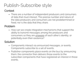 Publish-Subscribe style
Context
– There are a number of independent producers and consumers
of data that must interact. The precise number and nature of
the data producers and consumers are not predetermined or
fixed, nor is the data that they share.
Problem
– How can we create integration mechanisms that support the
ability to transmit messages among the producers and
consumers so they are unaware of each other’s identity, or
potentially even their existence?
Solution
– Components interact via announced messages, or events.
Components subscribe to a set of events.
– Publisher components place events on the bus by announcing
them; the connector then delivers those events to the
subscriber components that have registered an interest in those
events.
 