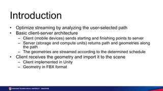 Introduction
• Optimize streaming by analyzing the user-selected path
• Basic client-server architecture
– Client (mobile devices) sends starting and finishing points to server
– Server (storage and compute units) returns path and geometries along
the path
– The geometries are streamed according to the determined schedule
• Client receives the geometry and import it to the scene
– Client implemented in Unity
– Geometry in FBX format
 