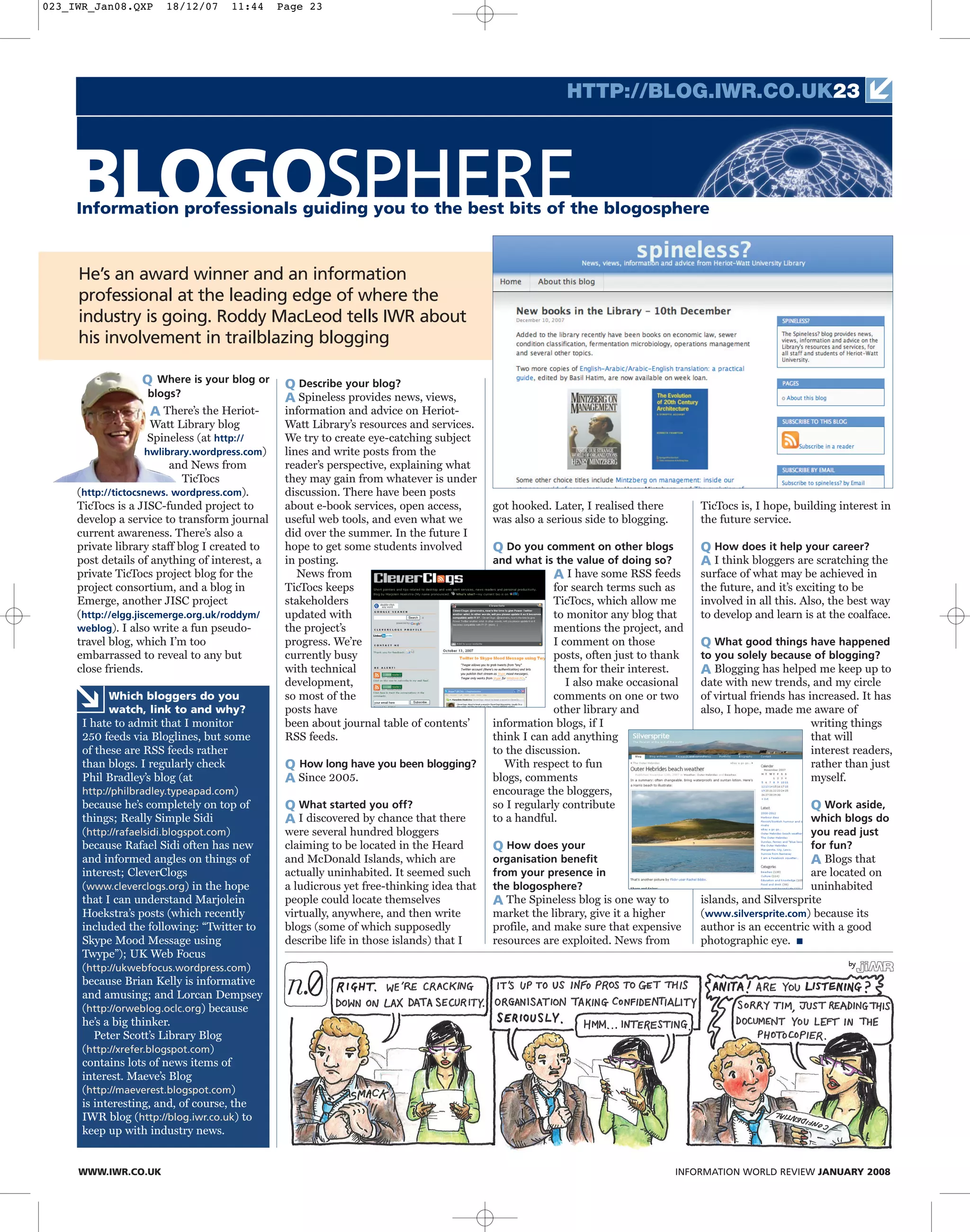 He’s an award winner and an information
professional at the leading edge of where the
industry is going. Roddy MacLeod tells IWR about
his involvement in trailblazing blogging
BLOGOSPHEREInformation professionals guiding you to the best bits of the blogosphere
HTTP://BLOG.IWR.CO.UK23
WWW.IWR.CO.UK INFORMATION WORLD REVIEW JANUARY 2008
Q Where is your blog or
blogs?
A There’s the Heriot-
Watt Library blog
Spineless (at http://
hwlibrary.wordpress.com)
and News from
TicTocs
(http://tictocsnews. wordpress.com).
TicTocs is a JISC-funded project to
develop a service to transform journal
current awareness. There’s also a
private library staff blog I created to
post details of anything of interest, a
private TicTocs project blog for the
project consortium, and a blog in
Emerge, another JISC project
(http://elgg.jiscemerge.org.uk/roddym/
weblog). I also write a fun pseudo-
travel blog, which I’m too
embarrassed to reveal to any but
close friends.
Q Describe your blog?
A Spineless provides news, views,
information and advice on Heriot-
Watt Library’s resources and services.
We try to create eye-catching subject
lines and write posts from the
reader’s perspective, explaining what
they may gain from whatever is under
discussion. There have been posts
about e-book services, open access,
useful web tools, and even what we
did over the summer. In the future I
hope to get some students involved
in posting.
News from
TicTocs keeps
stakeholders
updated with
the project’s
progress. We’re
currently busy
with technical
development,
so most of the
posts have
been about journal table of contents’
RSS feeds.
Q How long have you been blogging?
A Since 2005.
Q What started you off?
A I discovered by chance that there
were several hundred bloggers
claiming to be located in the Heard
and McDonald Islands, which are
actually uninhabited. It seemed such
a ludicrous yet free-thinking idea that
people could locate themselves
virtually, anywhere, and then write
blogs (some of which supposedly
describe life in those islands) that I
got hooked. Later, I realised there
was also a serious side to blogging.
Q Do you comment on other blogs
and what is the value of doing so?
A I have some RSS feeds
for search terms such as
TicTocs, which allow me
to monitor any blog that
mentions the project, and
I comment on those
posts, often just to thank
them for their interest.
I also make occasional
comments on one or two
other library and
information blogs, if I
think I can add anything
to the discussion.
With respect to fun
blogs, comments
encourage the bloggers,
so I regularly contribute
to a handful.
Q How does your
organisation benefit
from your presence in
the blogosphere?
A The Spineless blog is one way to
market the library, give it a higher
profile, and make sure that expensive
resources are exploited. News from
TicTocs is, I hope, building interest in
the future service.
Q How does it help your career?
A I think bloggers are scratching the
surface of what may be achieved in
the future, and it’s exciting to be
involved in all this. Also, the best way
to develop and learn is at the coalface.
Q What good things have happened
to you solely because of blogging?
A Blogging has helped me keep up to
date with new trends, and my circle
of virtual friends has increased. It has
also, I hope, made me aware of
writing things
that will
interest readers,
rather than just
myself.
Q Work aside,
which blogs do
you read just
for fun?
A Blogs that
are located on
uninhabited
islands, and Silversprite
(www.silversprite.com) because its
author is an eccentric with a good
photographic eye. ■
Which bloggers do you
watch, link to and why?
I hate to admit that I monitor
250 feeds via Bloglines, but some
of these are RSS feeds rather
than blogs. I regularly check
Phil Bradley’s blog (at
http://philbradley.typeapad.com)
because he’s completely on top of
things; Really Simple Sidi
(http://rafaelsidi.blogspot.com)
because Rafael Sidi often has new
and informed angles on things of
interest; CleverClogs
(www.cleverclogs.org) in the hope
that I can understand Marjolein
Hoekstra’s posts (which recently
included the following: “Twitter to
Skype Mood Message using
Twype”); UK Web Focus
(http://ukwebfocus.wordpress.com)
because Brian Kelly is informative
and amusing; and Lorcan Dempsey
(http://orweblog.oclc.org) because
he’s a big thinker.
Peter Scott’s Library Blog
(http://xrefer.blogspot.com)
contains lots of news items of
interest. Maeve’s Blog
(http://maeverest.blogspot.com)
is interesting, and, of course, the
IWR blog (http://blog.iwr.co.uk) to
keep up with industry news.
023_IWR_Jan08.QXP 18/12/07 11:44 Page 23
 