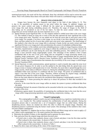 Securing Image Steganogarphy Based on Visual Cryptography And Integer Wavelet Transform
www.iosrjournals.org 61 | Page
mentioned previously, the result will be four sub-bands; those four sub-bands will be used to extract the secret
shares. Then I will combine these shares with each other which will result in a confidential image as output.
II. IMAGE STEGANOGRAPHY
Images have become the most frequently used object in the field of data hiding [1, 2]. This
is due to the possibility of random access to any pixel within the image. In addition, images can
preserve the secret content and make it difficult for the naked eye to distinguish manipulation in
cover image that used during embedding process [2]. Therefore, the usage of images in the field of
data hiding can be considered as one of the hot topics. To hide the secret content within the cover
image there are several methods used, the most important are [1, 2, 4]:
2.1 Spatial Domain (Least Significant Bit): it is the simplest method to embed secret data in the cover image
[1]. This method is based on using one or more of the bits that represent the least significant bits of the
cover image pixel value. Therefore, we can embed one bit form the secret data in each pixel value of the
cover image. For example, if we have a color image, we can divide it into three channels (red, green, and
blue), and then embed one bit of secret data within each color pixel value separately. The disadvantage of
this method is that when the cover image falls in adversary’s hands, he/she can easily extract each least
significant bit form cover image pixel value and determine the content of embedded confidential data.
2.2 Transform Domain: in this method, secret data embedding process is done in image frequency domain [2].
Therefore, transformation is applied on cover image to obtain the coefficients of cover image. Some or all
of these coefficients can be used during the secret data embedding process. This method can be used to
design a more powerful image steganography system. One advantage of this method is that it keeps
confidential data in the area of the cover image that are susceptible to image processing attacks (e.g.
cropping, image compression…etc). There are different types of image transformation that are used (e.g.
Discrete Fourier Transform (DFT), Discrete Cosine Transform (DCT), and Discrete Wavelet Transform
(DWT)). Another type of transformation that maintains the reversibility of the cover image is called Integer
Wavelet Transform (IWT).
2.3 Spread Spectrum: in radio communications, spread spectrum is used to transfer data under the noise level
for any given frequency [2]. In order to use this method in the data hiding field, the spread treats cover
image as noise or trying to add pseudo-noise to it [2]. Therefore, the secret data is spread through the cover
image secretly, which makes it difficult to detect [1]. During the embedding process, the confidential data is
embedded within noise and then it’s combined with the cover image. The power of confidential data as
signal is less than that of the cover image. Therefore, without accessing the original image, embedded
confidential data cannot be visible to the human eyes or by computer analysis [1].
There are four main objectives that need to be considered when designing a steganography system [3, 5]:
 Imperceptibility: it means preventing the naked eye to detect the presence of other data included in the
cover image.
 Security: in the event that the cover image suffers an attack, the system to protect confidential data from
the attack.
 Embedding Payload: the amount of data that can be concealed within the cover image without affecting the
quality of the cover.
 Robustness against attack: the possibility of maintaining the confidential data in the event that the cover
image suffers image processing operations such as filtering, compression, rotating…,etc.

III. Visual Cryptography
This cryptographical method is used to encrypt writing materials (e.g. typed text, handwritten notes or
pictures .... etc.) visually [6]. This method maintains the confidentiality of such data optimally. During the
encryption process data is converted into a set of transparent images that are called shares. During the
deciphering process, shares are stacked one above the other to obtain the original image. Therefore, the
deciphering process is performed using the human visual system. One advantage of this method is that it does
not need complex computations.
Decipher Algorithm [7]: Suppose that we have a binary (Black and White) image and we want to apply a (2
out 2 share) visual cryptography on it. We need to perform the following steps:
 Determine the number of shares, in this algorithm need to generate two secret shares..
 Take each pixel form the original image and check the pixel color:
 If pixel color is white, then randomly choose a pair of pixels and place it into the first share and the
offset is placed in the second share. As shown in Table 1.
 If pixel color is black, then randomly choose a pair of pixels and place it into the first share and the
offset is placed in the second share. As shown in Table 1.
 Repeat the above steps until taking all the values of the original image.
 