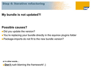 Step 4: Iterative refactoring



My bundle is not updated?!



Possible causes?
 Didyou update the version?
 You’re replacing your bundle directly in the equinox plugins folder
 Package-imports do not fit to the new bundle version?




 or in other words…

 ■Don’t rush blaming the framework! ;)
 