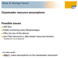 Step 4: Design flaws



Classloader resource assumptions



Possible issues
■ JAR files
■ Folder containing class files/packages
■ URLs (to any of the above)
■ new File(<resource>), after loader resources iteration
  “bundle:xxx” as a resource




 or in other words…

 ■Don’t make assumptions on the classloader resources!
 