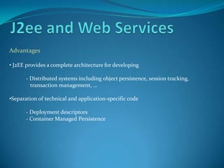 Advantages

• J2EE provides a complete architecture for developing

       - Distributed systems including object persistence, session tracking,
         transaction management, …

•Separation of technical and application-specific code

       - Deployment descriptors
       - Container Managed Persistence
 
