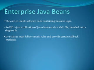 • They are re-usable software units containing business logic.

• An EJB is just a collection of Java classes and an XML file, bundled into a
  single unit.

• Java classes must follow certain rules and provide certain callback
   methods.
 
