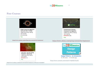 45
Free Courses
https://www.udemy.com/eclipse-java-tutorial-for-beginners/
https://www.udemy.com/spring-tutorial-for-beginners/
https://www.udemy.com/junit-tutorial-for-beginners-with-java-examples/
https://www.youtube.com/watch?v=0jjNjXcYmAU
 