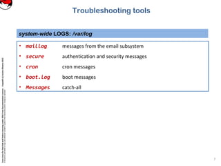 CoreLinuxforRedHatandFedoralearningunderGNUFreeDocumentationLicense-Copyleft(c)AcácioOliveira2012
Everyoneispermittedtocopyanddistributeverbatimcopiesofthislicensedocument,changingisallowed
system-wide LOGS: /var/log
7
Troubleshooting tools
• maillog messages from the email subsystem
• secure authentication and security messages
• cron cron messages
• boot.log boot messages
• Messages catch-all
 