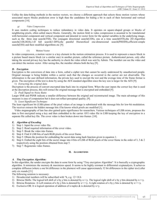 Empirical Study of Algorithms and Techniques of Video Steganography
(J4R/ Volume 01 / Issue 12 / 012)
All rights reserved by www.journalforresearch.org 65
Unlike the data-hiding methods in the motion vectors, we choose a different approach that selects those motion vectors whose
associated macro blocks prediction error is high than the candidates for hiding a bit in each of their horizontal and vertical
components [14].
g) Video Compression
It uses modern coding techniques to reduce redundancy in video data. It operates on square-shaped groups or blocks of
neighboring pixels, often called macro blocks. Generally, the motion field in video compression is assumed to be translational
with horizontal component and vertical component and denoted in vector form for the spatial variables in the underlying image,
such as the three step search(TSS), The conjugate directional search(CDS), one at a time search(OTS),the 2D-Algorithm
search(2-DLOGS),1-D full search(1-DFS),the parallel Hierarchical one-dimensional search(PHODS),efficient-simple
search(ESS) and their modified algorithms etc [9].
(1) Motion Vector
In video compression, a motion vector is a key element in the motion estimation process. It is used to represent a macro block in
a picture based macro block (or a similar one) in another picture, called the reference picture. Authenticated person, only after
taking the second privacy key has the authority to check the video which was sent by Admin. The member can see the video and
can detect the motion vector. After seeing this, the member obtains both the key [9].
Encryption
Encryption is the conversion of data into a form, called a cipher text that cannot be easily understood by unauthorized people.
Original message is being hidden within a carrier such that the changes so occurred in the carrier are not observable. The
information is the user defined information, the private key used to encrypt the text and the average time of the frame format is
given. The encryption of the text is done by using the AES standard algorithm since the key size is larger for the AES [9].
Extracting the original data
Decryption is the process of convert encrypted data back into its original form. When the user inputs the correct key that is used
at the decryption process, this will extract the original message that is encrypted and embedded [9].
Peak Signal-to-Noise Ratio
Larger SNR and PSNR indicate a smaller difference between the original and reconstructed image. The main advantage of this
measure is ease of computation but it does not reflect perceptual quality. [9].
Least Significant Technique:
The least significant bit (LSB) plane of the pixel values of an image is substituted with the message bits for low-bit modulation.
The receiver extracts the hidden message bits if he knows which pixels are modified [1].
Video steganography of late has also gained quite significance for researchers. Various techniques of LSB exists, proposes the
data is first encrypted using a key and then embedded in the carrier AVI video file in LSB keeping the key of encryption in a
separate file called key file. The cover video is then broken down into frames. [10].
Algorithm of Encoding
1) Step 1: Input the cover video file.
2) Step 2: Read required information of the cover video.
3) Step 3: Break the video into frames.
4) Step 4: Find 4 LSB bits of each RGB pixels of the cover frame.
5) Step 5: Obtain the position for embedding the secret data using hash function given in equation 1.
6) Step 6: Embed the eight bits of the secret image into 4 bits of LSB of RGB pixels of the cover frame in the order of 3, 3 & 2
respectively using the position obtained from step 5.
7) Step 7: Regenerate video frames.
II. ALGORITHMS
Tiny Encryption Algorithm:
In this algorithm, the sender encrypts the data in some form by using “Tiny encryption Algorithm”. It is basically a cryptographic
algorithm. It minimizes the memory & maximizes speed. It seems to be highly resistant to differential cryptanalysis. It achieves
complete diffusion (where a one bit difference in the plaintext will cause approximately 32 bit differences in the cipher text) after
only six rounds.[21]
The following notation is necessary:
1) Hexadecimal numbers will be subscribed with “h, e.g. 12=18.h
2) Bitwise Shifts: The logical left shift of x by y bits is denoted by x<<y. The logical right shift of x by y bits denoted by x>>y.
3) Bitwise Rotations: A Left rotation of x by y bits is denoted by x<<<y. A right rotation of x by y bits is denoted by x>>>y.
4) Exclusive-OR: It is logical operation of addition of n-tuples & is denoted by x+y.
 