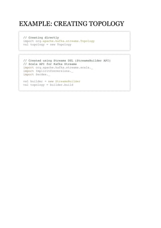 EXAMPLE: CREATING TOPOLOGYEXAMPLE: CREATING TOPOLOGY
// Creating directly
import org.apache.kafka.streams.Topology
val topology = new Topology
// Created using Streams DSL (StreamsBuilder API)
// Scala API for Kafka Streams
import org.apache.kafka.streams.scala._
import ImplicitConversions._
import Serdes._
val builder = new StreamsBuilder
val topology = builder.build
 