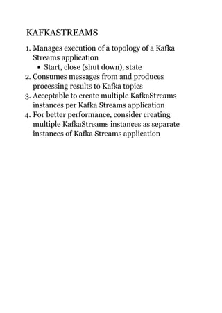 KAFKASTREAMSKAFKASTREAMS
1. Manages execution of a topology of a Kafka
Streams application
Start, close (shut down), state
2. Consumes messages from and produces
processing results to Kafka topics
3. Acceptable to create multiple KafkaStreams
instances per Kafka Streams application
4. For better performance, consider creating
multiple KafkaStreams instances as separate
instances of Kafka Streams application
 