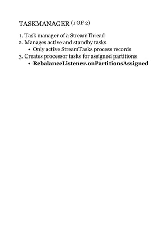 TASKMANAGERTASKMANAGER (1 OF 2)(1 OF 2)
1. Task manager of a StreamThread
2. Manages active and standby tasks
Only active StreamTasks process records
3. Creates processor tasks for assigned partitions
RebalanceListener.onPartitionsAssigned
 