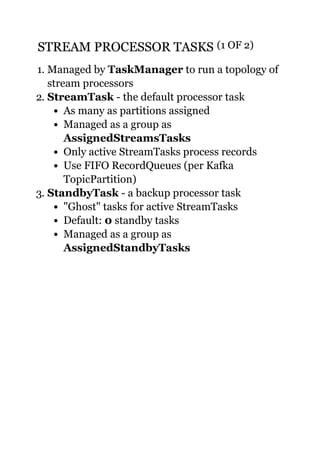 STREAM PROCESSOR TASKSSTREAM PROCESSOR TASKS (1 OF 2)(1 OF 2)
1. Managed by TaskManager to run a topology of
stream processors
2. StreamTask - the default processor task
As many as partitions assigned
Managed as a group as
AssignedStreamsTasks
Only active StreamTasks process records
Use FIFO RecordQueues (per Kafka
TopicPartition)
3. StandbyTask - a backup processor task
"Ghost" tasks for active StreamTasks
Default: 0 standby tasks
Managed as a group as
AssignedStandbyTasks
 