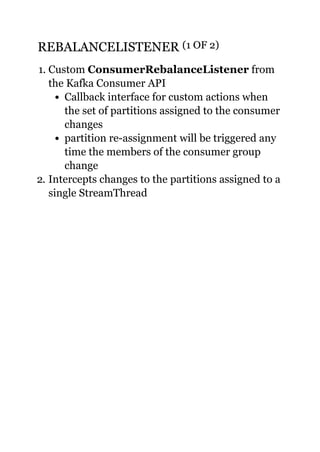 REBALANCELISTENERREBALANCELISTENER (1 OF 2)(1 OF 2)
1. Custom ConsumerRebalanceListener from
the Kafka Consumer API
Callback interface for custom actions when
the set of partitions assigned to the consumer
changes
partition re-assignment will be triggered any
time the members of the consumer group
change
2. Intercepts changes to the partitions assigned to a
single StreamThread
 