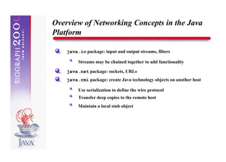 Overview of Networking Concepts in the Java
Platform

    java.io package: input and output streams, filters

         Streams may be chained together to add functionality

    java.net package: sockets, URLs
    java.rmi package: create Java technology objects on another host

         Use serialization to define the wire protocol
         Transfer deep copies to the remote host
         Maintain a local stub object
 