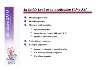 An Inside Look at an Application Using JAI

    Describe application
    Describe operator
    Operator implementation

         OpImage subclass
         Image factory classes: RIF and CRIF
         OperationDescriptor

    Swing display component
    Example Application

         OperationRegistry configuration
         Use of Swing display component
         Use of new operator
 