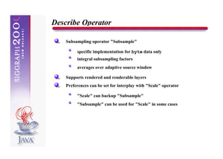 Describe Operator

    Subsampling operator "Subsample"

         specific implementation for byte data only
         integral subsampling factors
         averages over adaptive source window

    Supports rendered and renderable layers
    Preferences can be set for interplay with "Scale" operator

         "Scale" can backup "Subsample"
         "Subsample" can be used for "Scale" in some cases
 