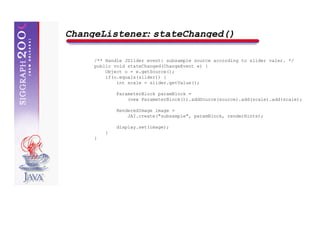 ChangeListener: stateChanged()

     /** Handle JSlider event: subsample source according to slider valer. */
     public void stateChanged(ChangeEvent e) {
         Object o = e.getSource();
         if(o.equals(slider)) {
             int scale = slider.getValue();

             ParameterBlock paramBlock =
                 (new ParameterBlock()).addSource(source).add(scale).add(scale);

             RenderedImage image =
                 JAI.create("subsample", paramBlock, renderHints);

             display.set(image);
         }
     }
 