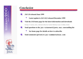 Conclusion

   JAI 1.0 released June 1999

        Latest update is JAI 1.0.2 released December 1999

   Visit the JAI home page for the latest information and downloads
   http://java.sun.com/products/java-media/jai/index.html

   Send questions to the jai-interest@java.sun.com mailing list

        See home page for details on how to subscribe

   Send comments (private) to jai-comments@sun.com
 