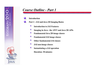 Course Outline - Part 1

    Introduction
    Part 1 - JAI and Java 2D Imaging Basics

         Introduction to JAI Features
         Imaging in Java - the AWT and Java 2D APIs
         Fundamental Java 2D image classes
         Fundamental JAI image classes
         Other fundamental JAI classes
         JAI non-image classes
         Instantiating a JAI operation
         Duration: 30 minutes
 