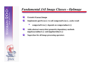 Fundamental JAI Image Classes - OpImage

   Extends PlanarImage
   Implements getTile() to call computeTile(), cache result

        computeTile() depends on computeRect()

   Adds abstract source/dest geometric dependency methods
   mapSourceRect() and mapDestRect()
   Superclass for all image processing operators
 