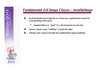 Fundamental JAI Image Classes - AreaOpImage

   Each destination pixel depends on a fixed-size neighborhood around its
   corresponding source pixel

        mapDestRect() "pads" by a fixed amount on each side

   Sources require some "cobbling" around tile edges
   Subclass only needs to describe the neighborhood shape (padding)
 