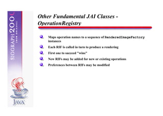 Other Fundamental JAI Classes -
OperationRegistry

    Maps operation names to a sequence of RenderedImageFactory
    instances
    Each RIF is called in turn to produce a rendering
    First one to succeed "wins"
    New RIFs may be added for new or existing operations
    Preferences between RIFs may be modified
 