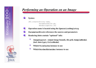 Performing an Operation on an Image

    Syntax:
    JAI.create(String name,
               ParameterBlock pb,
               RenderingHints rh)
    Operation name is located using the OperationRegistry
    ParameterBlock references the sources and parameters
    Rendering hints contain "optional" info:

         ImageLayout - output image bounds, tile grid, SampleModel
         (incl. data type), ColorModel
         Which TileCache instance to use
         Which BorderExtender instance to use
 