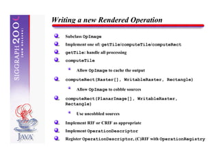 Writing a new Rendered Operation

    Subclass OpImage
    Implement one of: getTile/computeTile/computeRect
    getTile: handle all processing
    computeTile

         Allow OpImage to cache the output

    computeRect(Raster[], WritableRaster, Rectangle)

         Allow OpImage to cobble sources

    computeRect(PlanarImage[], WritableRaster,
    Rectangle)

         Use uncobbled sources

    Implement RIF or CRIF as appropriate
    Implement OperationDescriptor
    Register OperationDescriptor, (C)RIF with OperationRegistry
 