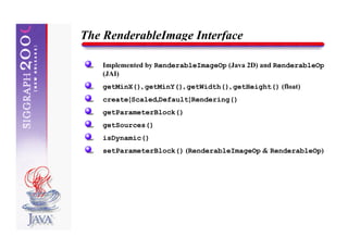 The RenderableImage Interface

    Implemented by RenderableImageOp (Java 2D) and RenderableOp
    (JAI)
    getMinX(), getMinY(), getWidth(), getHeight() (float)
    create{Scaled,Default}Rendering()
    getParameterBlock()
    getSources()
    isDynamic()
    setParameterBlock() (RenderableImageOp & RenderableOp)
 