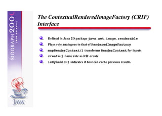 The ContextualRenderedImageFactory (CRIF)
Interface

   Defined in Java 2D package java.awt.image.renderable
   Plays role analogous to that of RenderedImageFactory
   mapRenderContext() transforms RenderContext for inputs
   create() Same role as RIF.create
   isDynamic() indicates if host can cache previous results.
 