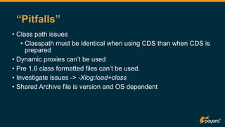 “Pitfalls”
• Class path issues
• Classpath must be identical when using CDS than when CDS is
prepared
• Dynamic proxies can’t be used
• Pre 1.6 class formatted files can’t be used.
• Investigate issues -> -Xlog:load+class
• Shared Archive file is version and OS dependent
 