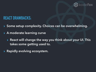 REACT DRAWBACKS:
▸ Some setup complexity. Choices can be overwhelming.
▸ A moderate learning curve
▸ React will change the way you think about your UI. This
takes some getting used to.
▸ Rapidly evolving ecosystem.
 
